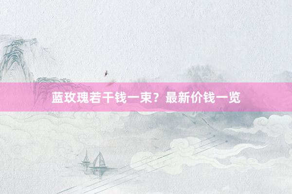 蓝玫瑰若干钱一束？最新价钱一览