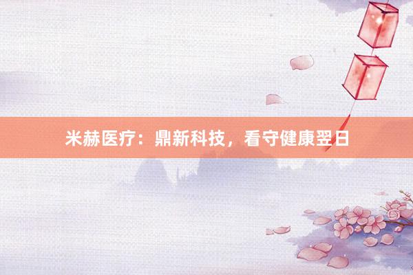 米赫医疗：鼎新科技，看守健康翌日